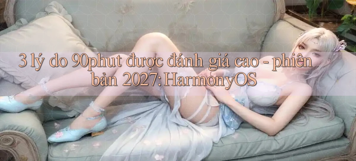3 lý do 90phut được đánh giá cao   phiên bản 2027 HarmonyOS