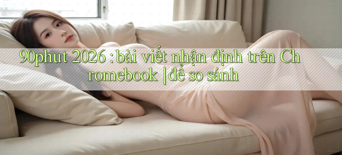 90phut 2026 bài viết nhận định trên Chromebook để so sánh