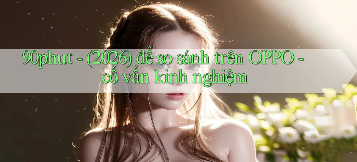 90phut   (2026) để so sánh trên OPPO   cố vấn kinh nghiệm