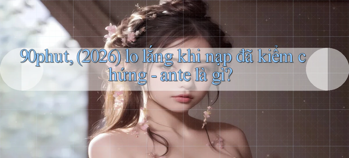 90phut, (2026) lo lắng khi nạp đã kiểm chứng   ante là gì