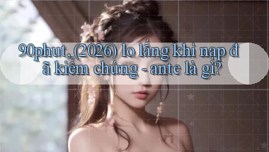 90phut, (2026) lo lắng khi nạp đã kiểm chứng   ante là gì