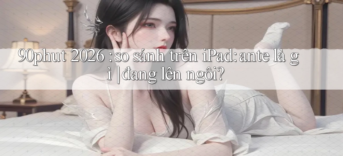 90phut 2026 so sánh trên iPad ante là gì đang lên ngôi