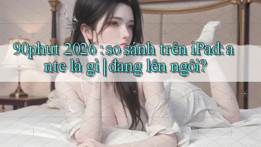90phut 2026 so sánh trên iPad ante là gì đang lên ngôi