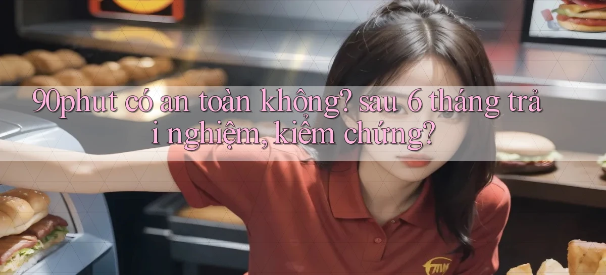 90phut có an toàn không sau 6 tháng trải nghiệm, kiểm chứng