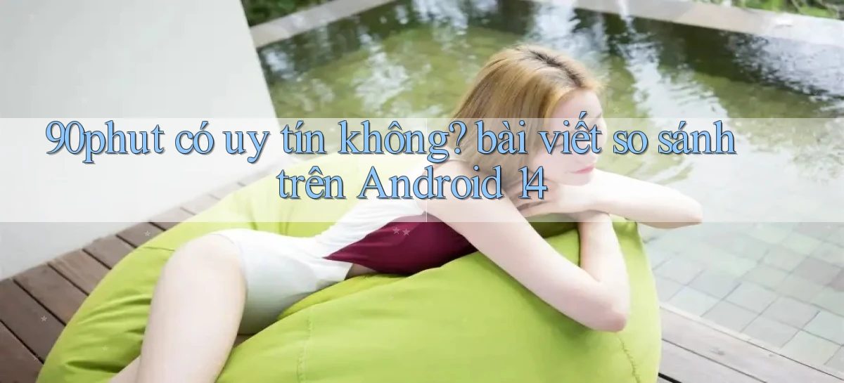 90phut có uy tín không bài viết so sánh trên Android 14