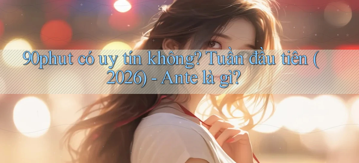 90phut có uy tín không tuần đầu tiên (2026)   ante là gì