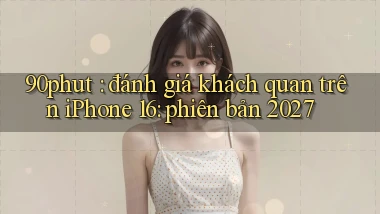 90phut đánh giá khách quan trên iPhone 16 phiên bản 2027