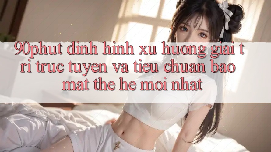 90phut - Định Hình Xu Hướng Giải Trí Trực Tuyến Và Tiêu Chuẩn Bảo Mật Thế Hệ Mới nhất