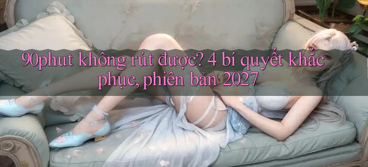 90phut không rút được 4 bí quyết khắc phục, phiên bản 2027