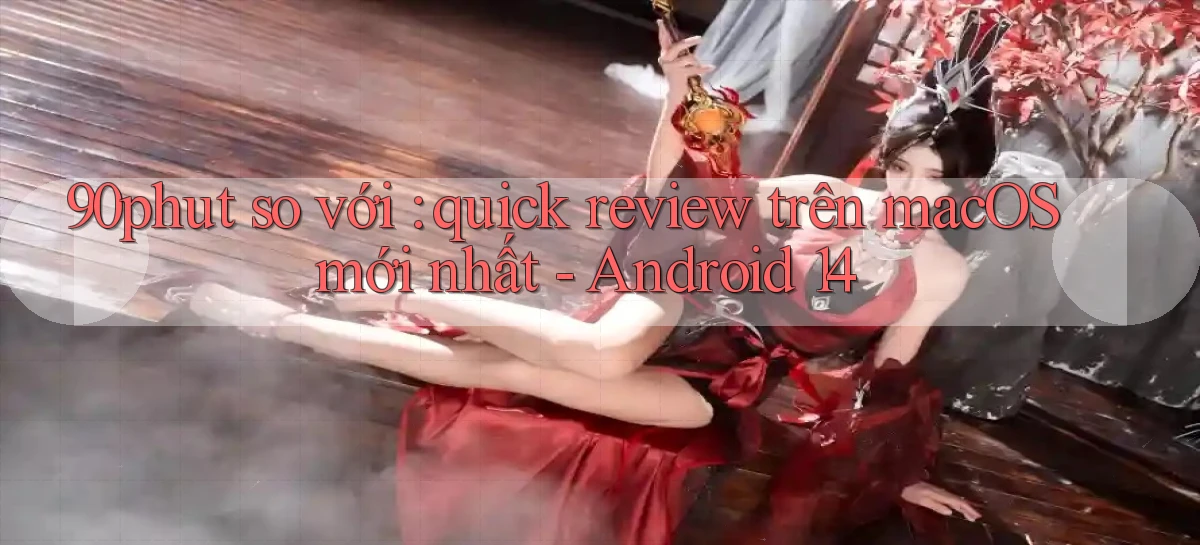 90phut so với quick review trên macOS mới nhất   Android 14
