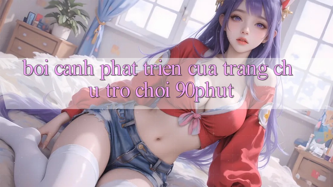 Bối Cảnh Phát Triển Của Trang chủ Trò chơi 90phut
