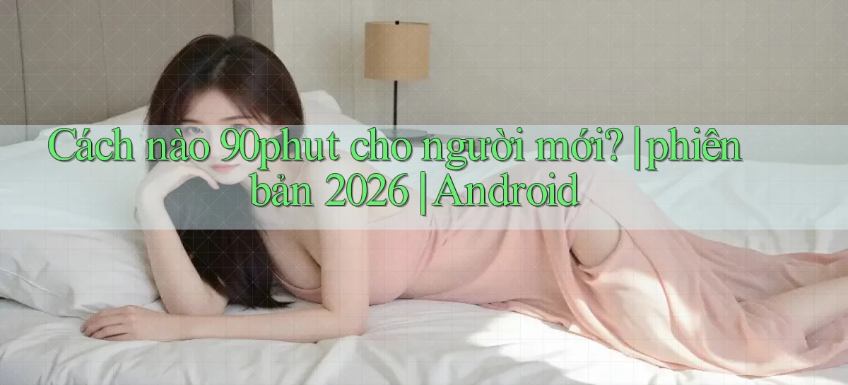 Cách nào 90phut cho người mới phiên bản 2026 Android