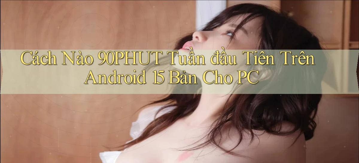 Cách nào 90phut tuần đầu tiên trên Android 15 bản cho PC