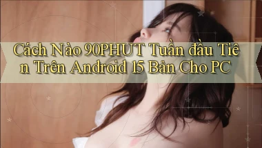Cách nào 90phut tuần đầu tiên trên Android 15 bản cho PC