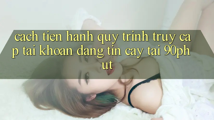 Cách tiến hành Quy Trình Truy cập tài khoản Đáng tin cậy Tại 90phut Cách tiến hành Quy Trình Truy cập tài khoản Đáng tin cậy Tại 90phut