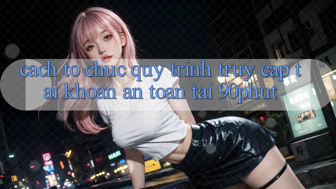Cách tổ chức Quy Trình Truy cập tài khoản An Toàn Tại 90phut
