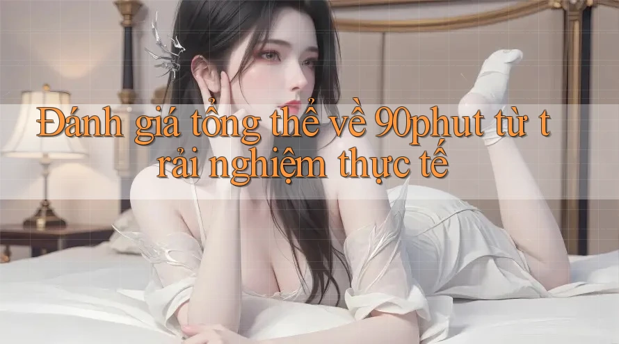 Đánh giá tổng thể về 90phut từ trải nghiệm thực tế