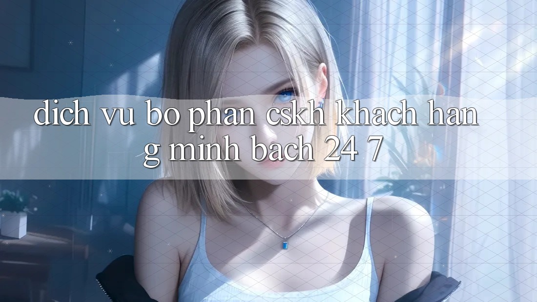 Dịch Vụ Bộ phận CSKH Khách Hàng Minh bạch 24/7