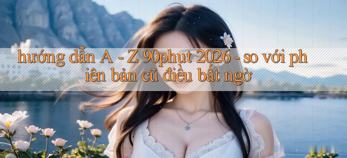 hướng dẫn A   Z 90phut 2026   so với phiên bản cũ điều bất ngờ