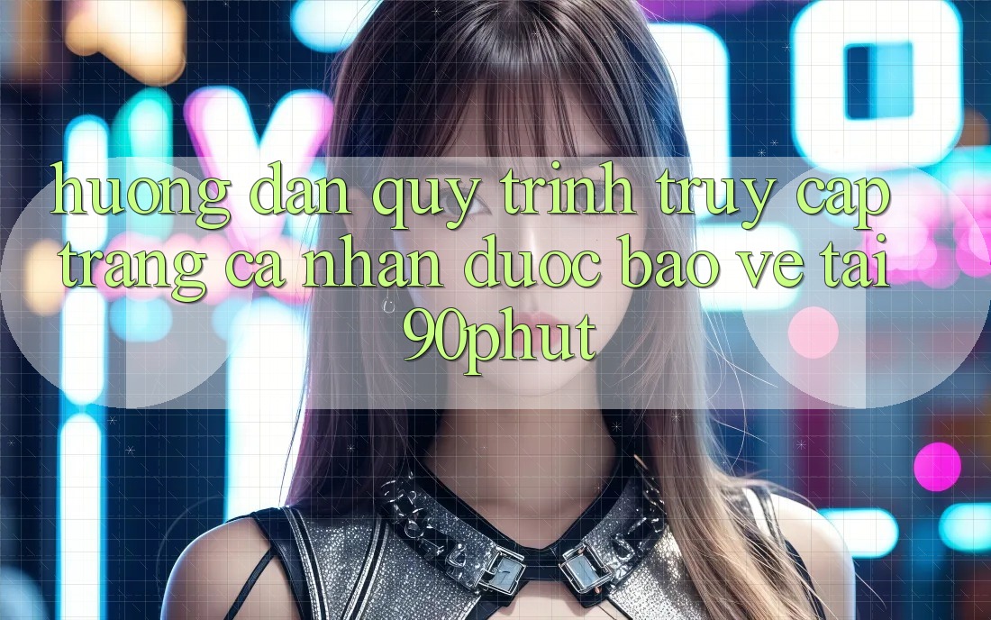 Hướng Dẫn Quy Trình Truy cập trang cá nhân Được bảo vệ Tại 90phut
