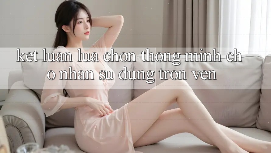 Kết Luận: Lựa Chọn Thông Minh Cho Nhận sử dụng Trọn Vẹn