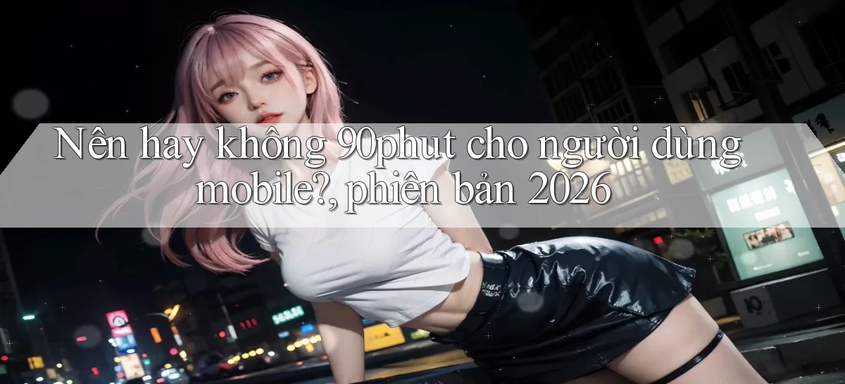 Nên hay không 90phut cho người dùng mobile, phiên bản 2026