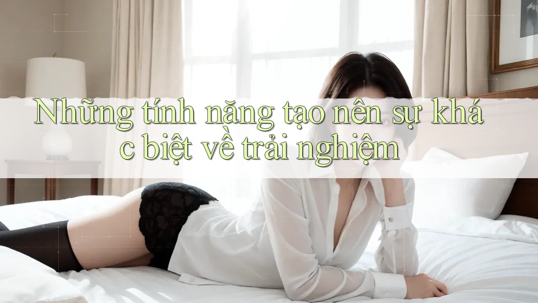 Những tính năng tạo nên sự khác biệt về trải nghiệm