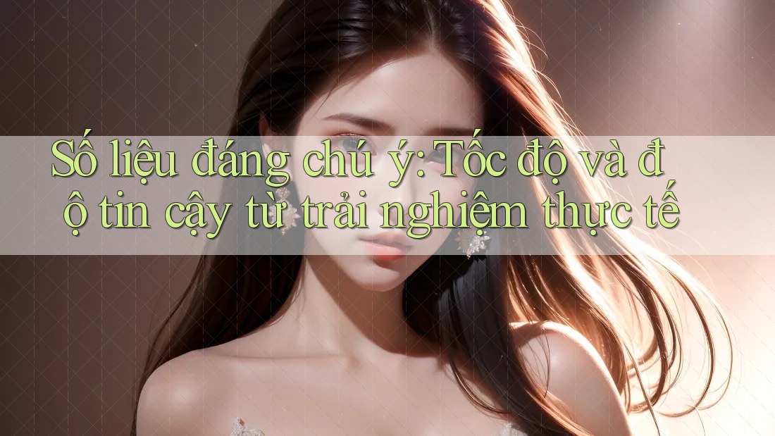Số liệu đáng chú ý: Tốc độ và độ tin cậy từ trải nghiệm thực tế