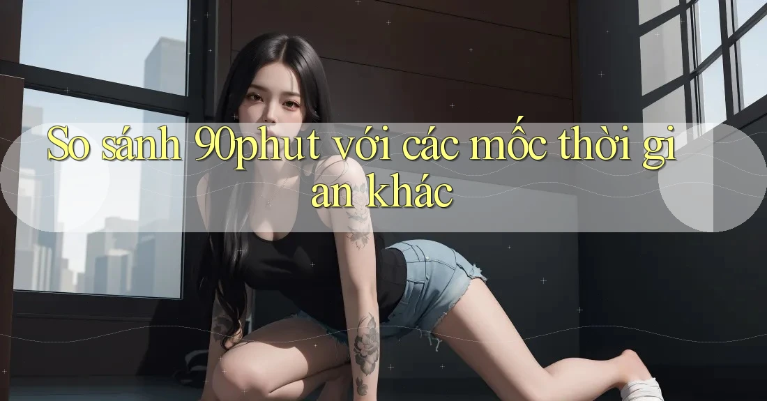 So sánh 90phut với các mốc thời gian khác