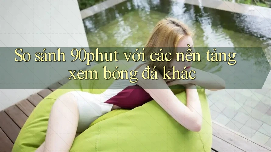 So sánh 90phut với các nền tảng xem bóng đá khác