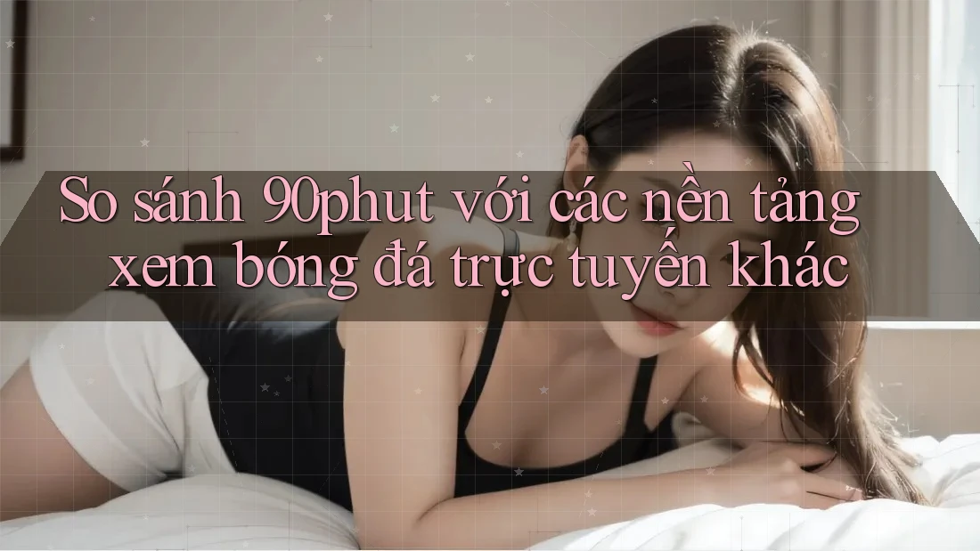 So sánh 90phut với các nền tảng xem bóng đá trực tuyến khác