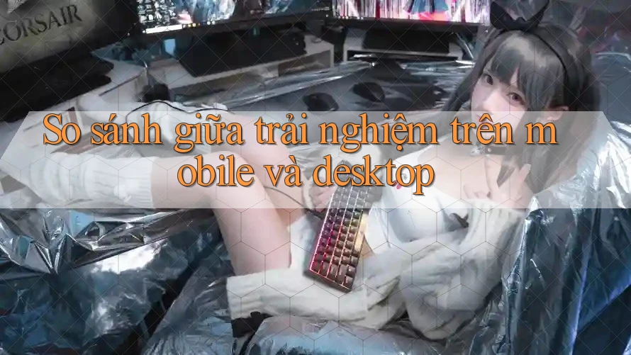 So sánh giữa trải nghiệm trên mobile và desktop