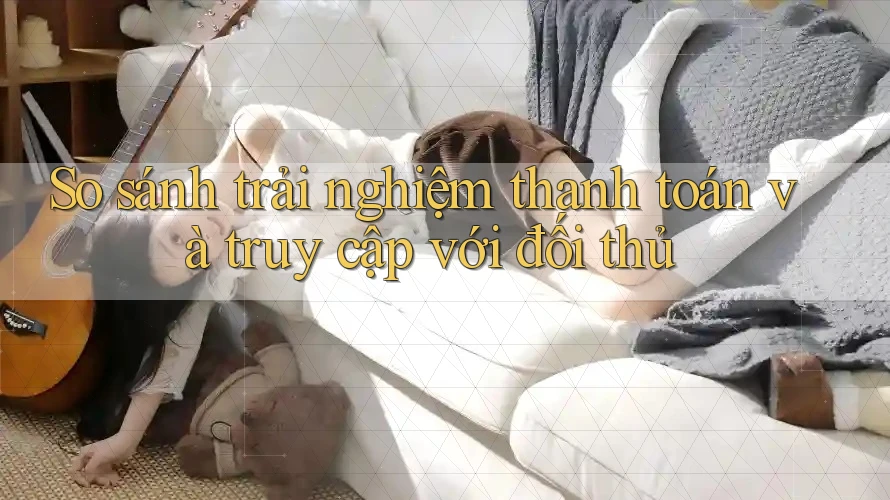 So sánh trải nghiệm thanh toán và truy cập với đối thủ