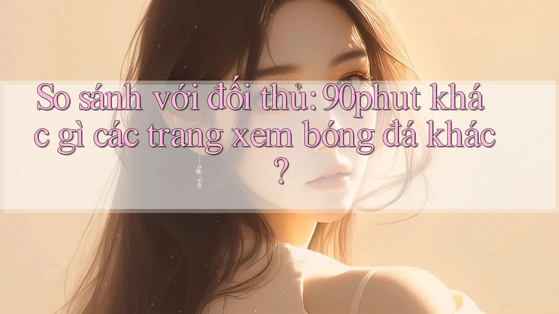 So sánh với đối thủ: 90phut khác gì các trang xem bóng đá khác?