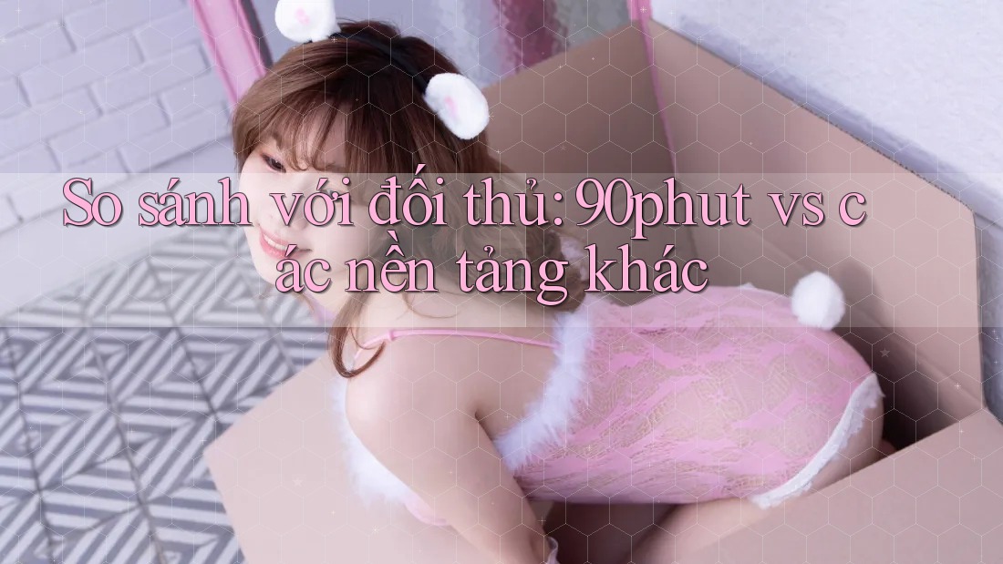 So sánh với đối thủ: 90phut vs. Các nền tảng khác