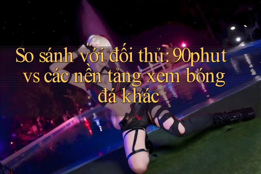 So sánh với đối thủ: 90phut vs các nền tảng xem bóng đá khác