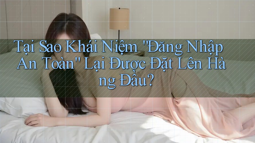 Tại Sao Khái Niệm “Đăng Nhập An Toàn” Lại Được Đặt Lên Hàng Đầu?