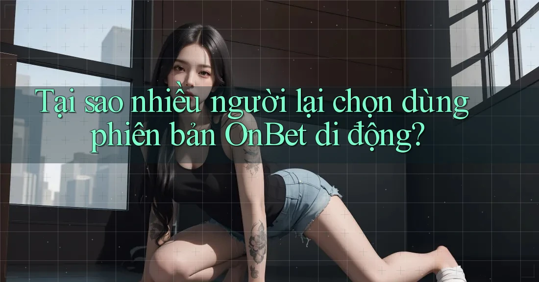 Tại sao nhiều người lại chọn dùng phiên bản OnBet di động?
