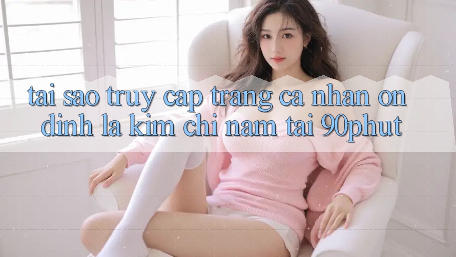 Tại Sao “Truy cập trang cá nhân Ổn định” Là Kim Chỉ Nam Tại 90phut?