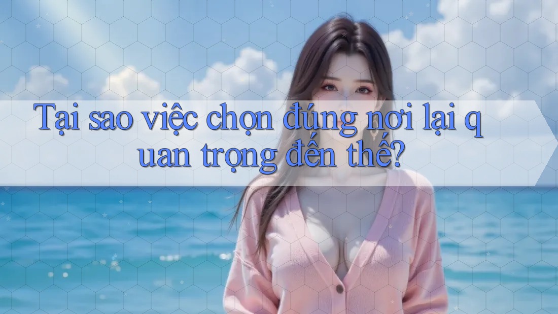 Tại sao việc chọn đúng nơi lại quan trọng đến thế?