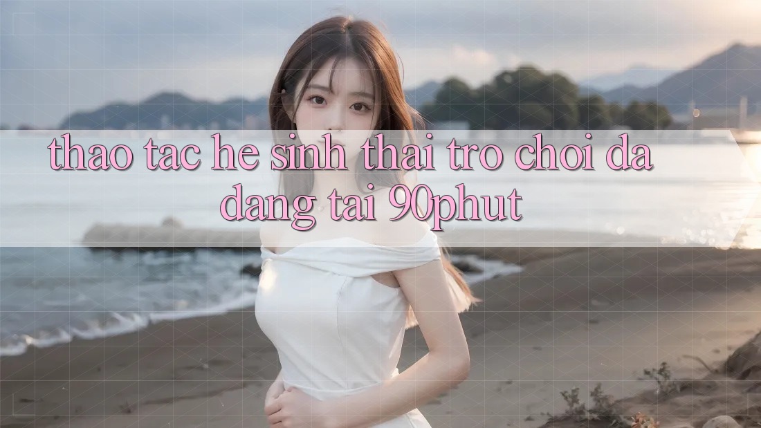 Thao tác Hệ Sinh Thái Trò chơi Đa Dạng Tại 90phut