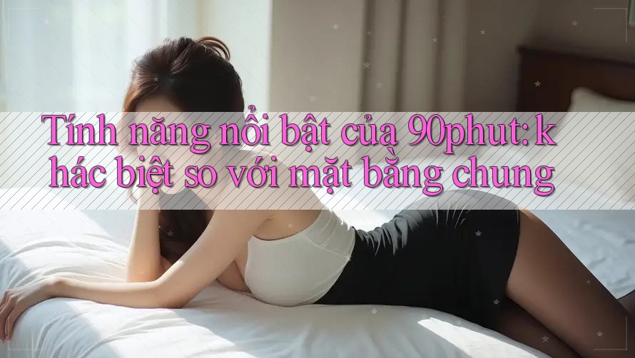 Tính năng nổi bật của 90phut: khác biệt so với mặt bằng chung