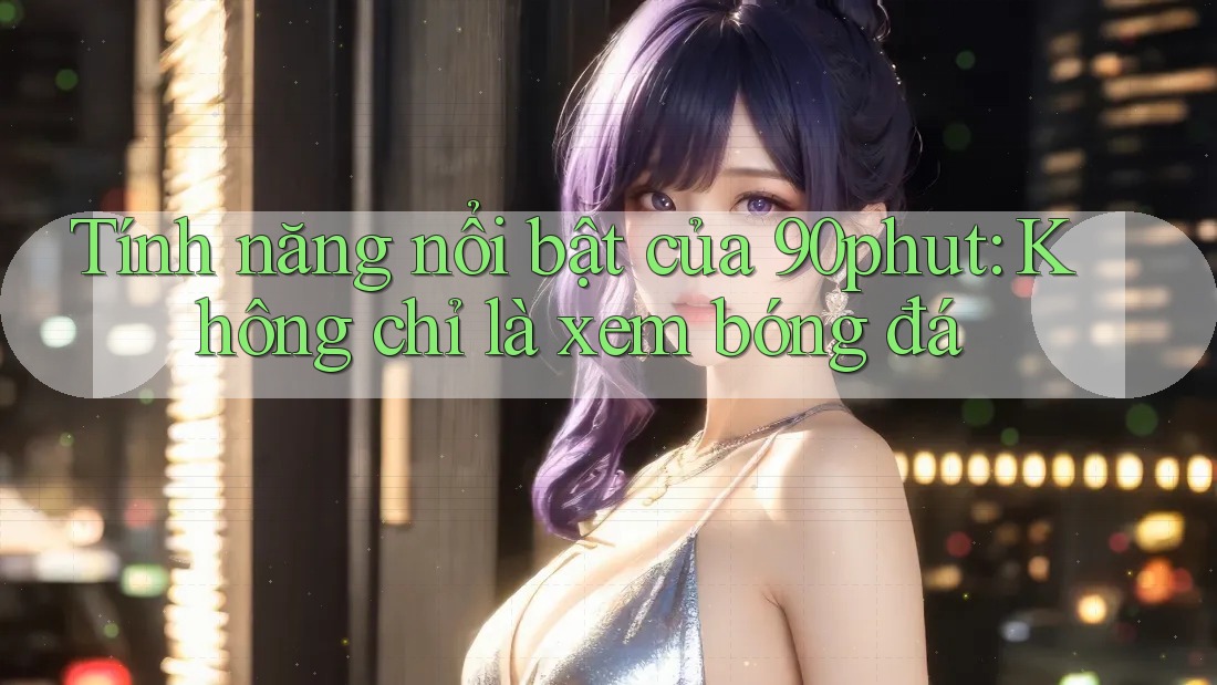 Tính năng nổi bật của 90phut: Không chỉ là xem bóng đá