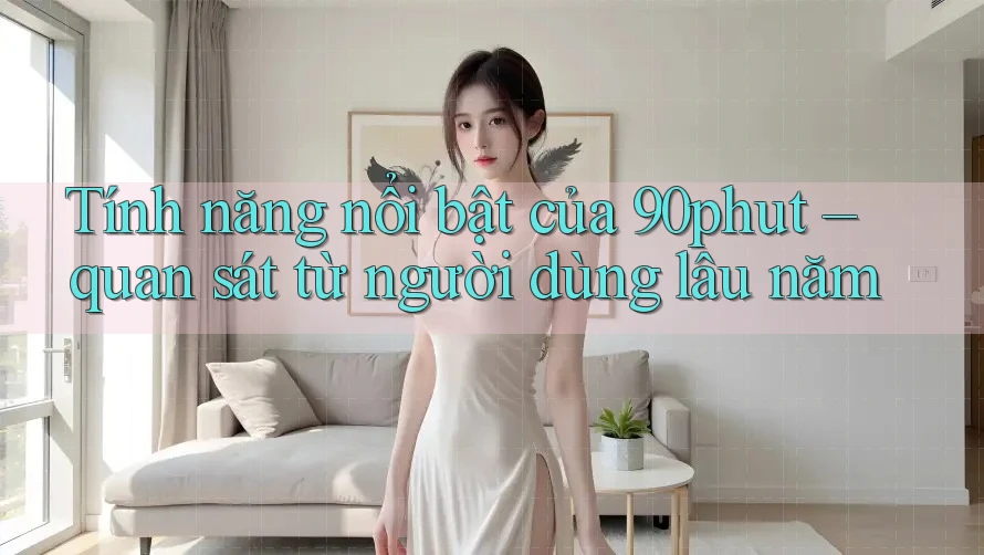 Tính năng nổi bật của 90phut – quan sát từ người dùng lâu năm