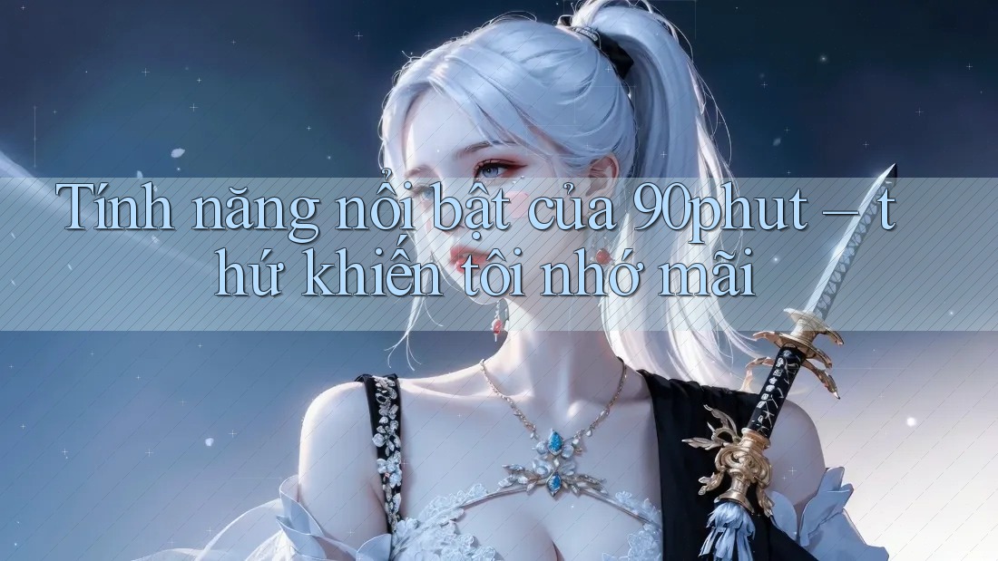 Tính năng nổi bật của 90phut – thứ khiến tôi nhớ mãi