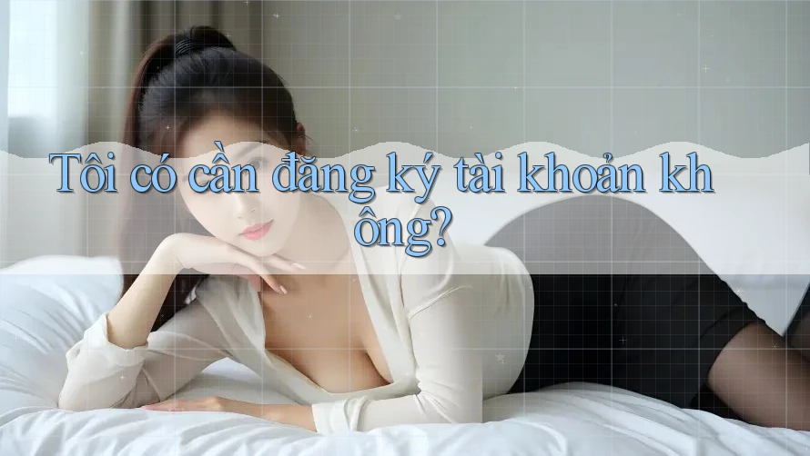 Tôi có cần đăng ký tài khoản không?