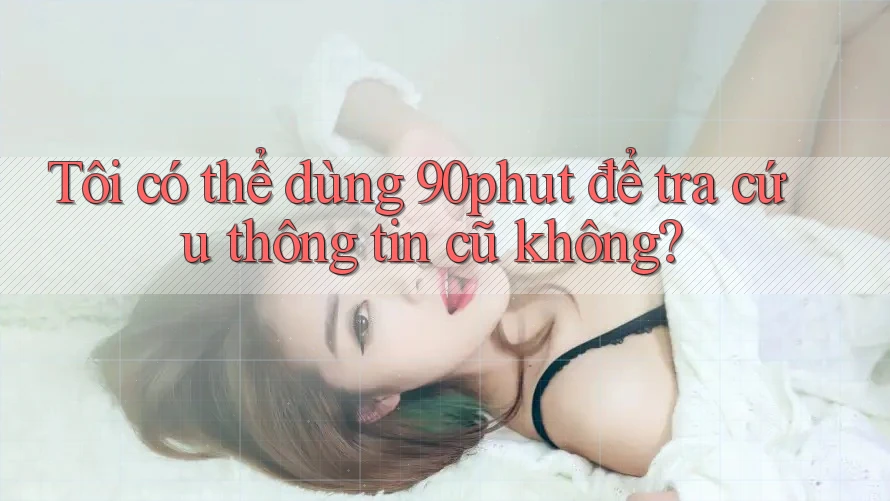 Tôi có thể dùng 90phut để tra cứu thông tin cũ không?