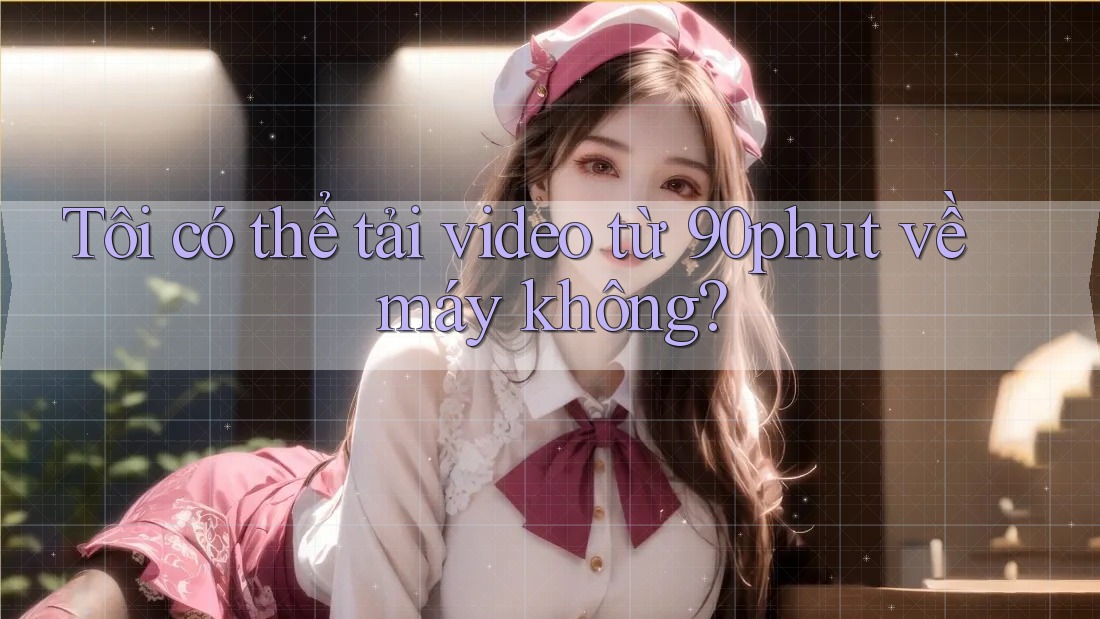 Tôi có thể tải video từ 90phut về máy không?