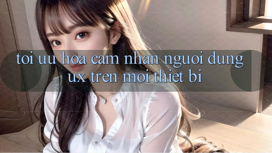 Tối Ưu Hóa Cảm nhận Người Dùng (UX) Trên Mọi Thiết Bị
