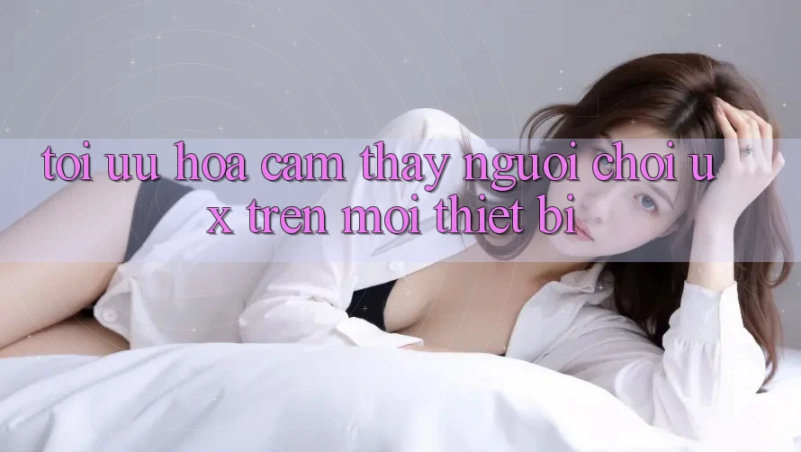 Tối Ưu Hóa Cảm thấy Người chơi (UX) Trên Mọi Thiết Bị